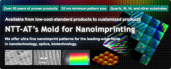 NTT-ATfs Mold for Nanoimprinting We offer ultra fine nanoimprint patterns for the leading-edge fields in nanotechnology, optics, biotechnology. *Over 20 years of proven products *20 nm minimum pattern size *Quartz, Si, Ni, and other substrates *Quartz, Si, Ni, and other substrates ,NTT-AT's Mold,Nanoimprinting,nanoimprint,ultra fine patterns,low-cost standard products,customized products,Quartz,Si,Ni,nanotechnology,optics,biotechnology